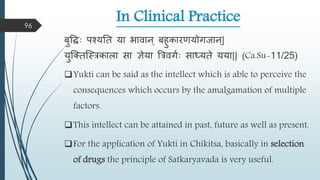 In Clinical Practice
बुवधाः पश्यतत या भािान ् बहुकारणयोगजान ्|
युस्क्तस्स्रकािा सा ञेया त्ररिगमाः साधयते यया|| (Ca.Su-11/25)
Yukti can be said as the intellect which is able to perceive the
consequences which occurs by the amalgamation of multiple
factors.
This intellect can be attained in past, future as well as present.
For the application of Yukti in Chikitsa, basically in selection
of drugs the principle of Satkaryavada is very useful.
96
 