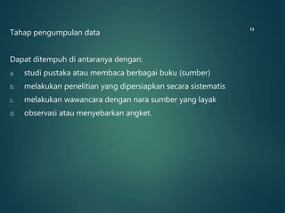 Tahap pengumpulan data
Dapat ditempuh di antaranya dengan:
a. studi pustaka atau membaca berbagai buku (sumber)
b. melakukan penelitian yang dipersiapkan secara sistematis
c. melakukan wawancara dengan nara sumber yang layak
d. observasi atau menyebarkan angket.
13
 