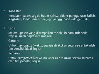 7. Konsisten
Konsisten dalam segala hal, misalnya dalam penggunaan istilah,
singkatan, tanda-tanda, dan juga penggunaan kata ganti diri.
8. Logis
Ide atau pesan yang disampaikan melalui bahasa Indonesia
ragam ilmiah dapat diterima akal.
Contoh:
Untuk menghemat waktu, analisis dilakukan secara serentak oleh
tim peneliti. (tidak logis)
Perbaikan:
Untuk mengefektifkan waktu, analisis dilakukan secara serentak
oleh tim peneliti. (logis)
25
 