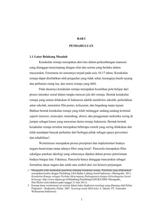 1 Masngudin telah melakukan penelitian terhadap kenakalan remaja. Penelitian yang dilakukakan
merupakan koalisi dengan Puslitbang UKS Badan Latbang Sosial Indonesia. (Masngudin. 2011.
Kenakalan Remaja sebagai Perilaku Menyimpang Hubungannya dengan Keberfungsian Sosial
Keluarga. http://www.depsos.go.id/Balatbang/Puslitbang%20UKS/2004/ Masngudin_
files/filelist.xml) (diakses pada tanggal 21 Juni 2011).
2 Konsep dasar westernisasi ini tersirat dalam buku eksplorasi sosiologi yang dikarang oleh Puline
Pudjiastiti. (Pudjiastiti, Puline. 2007. Sosiologi untuk SMA kelas X. Jakarta: PT. Gramedia
Widiasarana Indonesia).
BAB I
PENDAHULUAN
1.1 Latar Belakang Masalah
Kenakalan remaja merupakan aktivitas dalam perkembangan manusia
yang dianggap menyimpang dengan nilai dan norma yang berlaku dalam
masyarakat. Fenomena ini umumnya terjadi pada usia 10-17 tahun. Kenakalan
remaja dapat disebabkan oleh pergaulan yang tidak sehat, kurangnya kasih sayang
dan perhatian orang tua, dan emosi remaja yang labil.
Pada dasarnya kenakalan remaja merupakan kesalahan pola belajar dari
proses interaksi sosial dalam rangka mencari jati diri remaja. Bentuk kenakalan
remaja yang umum dilakukan di Indonesia adalah membolos sekolah, perkelahian
antar sekolah, menonton film porno, keluyuran, dan begadang tanpa tujuan.
Bahkan bentuk kenakalan remaja yang telah melanggar undang-undang kriminal
seperti mencuri, mencopet, menodong, aborsi, dan penggunaan narkotika sering di
jumpai sebagai kasus yang mewarnai dunia remaja Indonesia. Bentuk-bentuk
kenakalan remaja tersebut merupakan beberapa contoh yang sering dilakukan dan
telah mendapat banyak perhatian dari berbagai pihak sebagai upaya preventasi
dan rehabilitasi1
.
Westernisasi merupakan proses presipitasi dan implementasi budaya
negara barat/eropa tanpa adanya filter yang ketat2
. Pancasila merupakan filter
sekaligus patokan ideologi yang seharusnya dipakai dalam proses penerimaan
budaya bangsa lain. Faktanya, Pancasila hanya dianggap masyarakat sebagai
formalitas dasar negara dan salah satu simbol dari sisi historis perjuangan
1
 