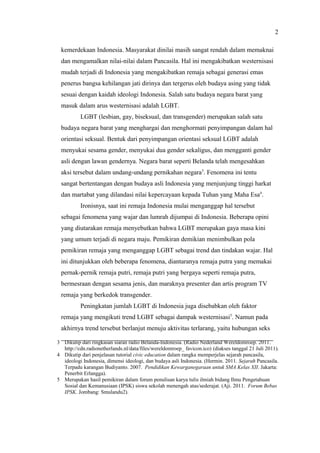 3 Dikutip dari ringkasan siaran radio Belanda-Indonesia. (Radio Nederland Wereldomroep. 2011.
http://cdn.radionetherlands.nl/data/files/wereldomroep_ favicon.ico) (diakses tanggal 21 Juli 2011).
4 Dikutip dari penjelasan tutorial civic education dalam rangka memperjelas sejarah pancasila,
ideologi Indonesia, dimensi ideologi, dan budaya asli Indonesia. (Hermin. 2011. Sejarah Pancasila.
Terpadu karangan Budiyanto. 2007. Pendidikan Kewarganegaraan untuk SMA Kelas XII. Jakarta:
Penerbit Erlangga).
5 Merupakan hasil pemikiran dalam forum penulisan karya tulis ilmiah bidang Ilmu Pengetahuan
Sosial dan Kemanusiaan (IPSK) siswa sekolah menengah atas/sederajat. (Aji. 2011. Forum Bebas
IPSK. Jombang: Smulandu2).
kemerdekaan Indonesia. Masyarakat dinilai masih sangat rendah dalam memaknai
dan mengamalkan nilai-nilai dalam Pancasila. Hal ini mengakibatkan westernisasi
mudah terjadi di Indonesia yang mengakibatkan remaja sebagai generasi emas
penerus bangsa kehilangan jati dirinya dan tergerus oleh budaya asing yang tidak
sesuai dengan kaidah ideologi Indonesia. Salah satu budaya negara barat yang
masuk dalam arus westernisasi adalah LGBT.
LGBT (lesbian, gay, biseksual, dan transgender) merupakan salah satu
budaya negara barat yang menghargai dan menghormati penyimpangan dalam hal
orientasi seksual. Bentuk dari penyimpangan orientasi seksual LGBT adalah
menyukai sesama gender, menyukai dua gender sekaligus, dan mengganti gender
asli dengan lawan gendernya. Negara barat seperti Belanda telah mengesahkan
aksi tersebut dalam undang-undang pernikahan negara3
. Fenomena ini tentu
sangat bertentangan dengan budaya asli Indonesia yang menjunjung tinggi harkat
dan martabat yang dilandasi nilai kepercayaan kepada Tuhan yang Maha Esa4
.
Ironisnya, saat ini remaja Indonesia mulai menganggap hal tersebut
sebagai fenomena yang wajar dan lumrah dijumpai di Indonesia. Beberapa opini
yang diutarakan remaja menyebutkan bahwa LGBT merupakan gaya masa kini
yang umum terjadi di negara maju. Pemikiran demikian menimbulkan pola
pemikiran remaja yang menganggap LGBT sebagai trend dan tindakan wajar. Hal
ini ditunjukkan oleh beberapa fenomena, diantaranya remaja putra yang memakai
pernak-pernik remaja putri, remaja putri yang bergaya seperti remaja putra,
bermesraan dengan sesama jenis, dan maraknya presenter dan artis program TV
remaja yang berkedok transgender.
Peningkatan jumlah LGBT di Indonesia juga disebabkan oleh faktor
remaja yang mengikuti trend LGBT sebagai dampak westernisasi5
. Namun pada
akhirnya trend tersebut berlanjut menuju aktivitas terlarang, yaitu hubungan seks
2
 