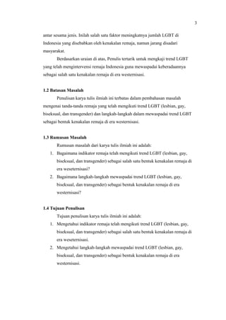 antar sesama jenis. Inilah salah satu faktor meningkatnya jumlah LGBT di
Indonesia yang disebabkan oleh kenakalan remaja, namun jarang disadari
masyarakat.
Berdasarkan uraian di atas, Penulis tertarik untuk mengkaji trend LGBT
yang telah mengintervensi remaja Indonesia guna mewaspadai keberadaannya
sebagai salah satu kenakalan remaja di era westernisasi.
1.2 Batasan Masalah
Penulisan karya tulis ilmiah ini terbatas dalam pembahasan masalah
mengenai tanda-tanda remaja yang telah mengikuti trend LGBT (lesbian, gay,
biseksual, dan transgender) dan langkah-langkah dalam mewaspadai trend LGBT
sebagai bentuk kenakalan remaja di era westernisasi.
1.3 Rumusan Masalah
Rumusan masalah dari karya tulis ilmiah ini adalah:
1. Bagaimana indikator remaja telah mengikuti trend LGBT (lesbian, gay,
biseksual, dan transgender) sebagai salah satu bentuk kenakalan remaja di
era weseternisasi?
2. Bagaimana langkah-langkah mewaspadai trend LGBT (lesbian, gay,
biseksual, dan transgender) sebagai bentuk kenakalan remaja di era
westernisasi?
1.4 Tujuan Penulisan
Tujuan penulisan karya tulis ilmiah ini adalah:
1. Mengetahui indikator remaja telah mengikuti trend LGBT (lesbian, gay,
biseksual, dan transgender) sebagai salah satu bentuk kenakalan remaja di
era weseternisasi.
2. Mengetahui langkah-langkah mewaspadai trend LGBT (lesbian, gay,
biseksual, dan transgender) sebagai bentuk kenakalan remaja di era
westernisasi.
3
 
