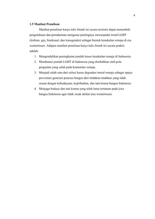 1.5 Manfaat Penulisan
Manfaat penulisan karya tulis ilmiah ini secara teoristis dapat menambah
pengetahuan dan pemahaman mengenai pentingnya mewaspadai trend LGBT
(lesbian, gay, biseksual, dan transgender) sebagai bentuk kenakalan remaja di era
westernisasi. Adapun manfaat penulisan karya tulis ilmiah ini secara praktis
adalah:
1. Mengendalikan peningkatan jumlah kasus kenakalan remaja di Indonesia.
2. Membatasi jumlah LGBT di Indonesia yang disebabkan oleh pola
pergaulan yang salah pada komunitas remaja.
3. Menjadi salah satu dari solusi kasus degradasi moral remaja sebagai upaya
preventasi generasi penerus bangsa dari tindakan-tindakan yang tidak
sesuai dengan kebudayaan, kepribadian, dan tata krama bangsa Indonesia.
4. Menjaga budaya dan tata krama yang telah lama tertanam pada jiwa
bangsa Indonesia agar tidak rusak akibat arus westernisasi.
4
 