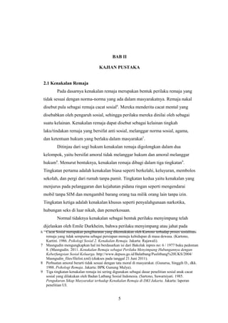 6 Cacat Sosial merupakan pengibaratan yang dikemukakan oleh Kartono terhadap proses sosialisasi
remaja yang tidak sempurna sebagai persiapan menuju kehidupan di masa dewasa. (Kartono,
Kartini. 1986. Psikologi Sosial 2. Kenakalan Remaja. Jakarta: Rajawali).
7 Masngudin mengungkapkan hal ini berdasarkan isi dari Bakolak inpres no: 6 / 1977 buku pedoman
8. (Masngudin. 2011. Kenakalan Remaja sebagai Perilaku Menyimpang Hubungannya dengan
Keberfungsian Sosial Keluarga. http://www.depsos.go.id/Balatbang/Puslitbang%20UKS/2004/
Masngudin_files/filelist.xml) (diakses pada tanggal 21 Juni 2011).
8 Perbuatan amoral berarti tidak sesuai dengan tata moral di masyarakat. (Gunarsa, Singgih D., dkk.
1988. Psikologi Remaja. Jakarta: BPK Gunung Mulya).
9 Tiga tingkatan kenakalan remaja ini sering digunakan sebagai dasar penelitian sosial anak cacat
sosial yang dilakukan oleh Badan Latbang Sosial Indonesia. (Sartono, Suwarniyati. 1985.
Pengukuran Sikap Masyarakat terhadap Kenakalan Remaja di DKI Jakarta. Jakarta: laporan
penelitian UI.
BAB II
KAJIAN PUSTAKA
2.1 Kenakalan Remaja
Pada dasarnya kenakalan remaja merupakan bentuk perilaku remaja yang
tidak sesuai dengan norma-norma yang ada dalam masyarakatnya. Remaja nakal
disebut pula sebagai remaja cacat sosial6
. Mereka menderita cacat mental yang
disebabkan oleh pengaruh sosial, sehingga perilaku mereka dinilai oleh sebagai
suatu kelainan. Kenakalan remaja dapat disebut sebagai kelainan tingkah
laku/tindakan remaja yang bersifat anti sosial, melanggar norma sosial, agama,
dan ketentuan hukum yang berlaku dalam masyarakat7
.
Ditinjau dari segi hukum kenakalan remaja digolongkan dalam dua
kelompok, yaitu bersifat amoral tidak melanggar hukum dan amoral melanggar
hukum8
. Menurut bentuknya, kenakalan remaja dibagi dalam tiga tingkatan9
.
Tingkatan pertama adalah kenakalan biasa seperti berkelahi, keluyuran, membolos
sekolah, dan pergi dari rumah tanpa pamit. Tingkatan kedua yaitu kenakalan yang
menjurus pada pelanggaran dan kejahatan pidana ringan seperti mengendarai
mobil tanpa SIM dan mengambil barang orang tua milik orang lain tanpa izin.
Tingkatan ketiga adalah kenakalan khusus seperti penyalahgunaan narkotika,
hubungan seks di luar nikah, dan pemerkosaan.
Normal tidaknya kenakalan sebagai bentuk perilaku menyimpang telah
dijelaskan oleh Emile Durkheim, bahwa perilaku menyimpang atau jahat pada
5
 