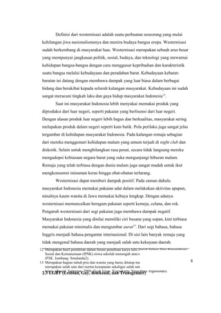 12 Merupakan hasil pemikiran dalam forum penulisan karya tulis ilmiah bidang Ilmu Pengetahuan
Sosial dan Kemanusiaan (IPSK) siswa sekolah menengah atas/sederajat. (Aji. 2011. Forum Bebas
IPSK. Jombang: Smulandu2).
13 Merupakan bagian tubuh pria dan wanita yang harus ditutup menurut hukum islam. Hal ini
merupakan salah satu dari norma kesopanan sekaligus salah satu syarat sah beberapa ibadah dalam
Islam. (Rasjid, Sulaiman. 2009. Fiqih Islam. Yogyakarta: Sinar Baru Algensindo).
Definisi dari westernisasi adalah suatu perbuatan seseorang yang mulai
kehilangan jiwa nasionalismenya dan meniru budaya bangsa eropa. Westernisasi
sudah berkembang di masyarakat luas. Westernisasi merupakan sebuah arus besar
yang mempunyai jangkauan politik, sosial, budaya, dan teknologi yang mewarnai
kehidupan bangsa-bangsa dengan cara menggusur kepribadian dan karakteristik
suatu bangsa melalui kebudayaan dan peradaban barat. Kebudayaan kebarat-
baratan ini datang dengan membawa dampak yang luar biasa dalam berbagai
bidang dan berakibat kepada seluruh kalangan masyarakat. Kebudayaan ini sudah
sangat meracuni tingkah laku dan gaya hidup masyarakat Indonesia12
.
Saat ini masyarakat Indonesia lebih menyukai memakai produk yang
diproduksi dari luar negeri, seperti pakaian yang berlisensi dari luar negeri.
Dengan alasan produk luar negeri lebih bagus dan berkualitas, masyarakat sering
melupakan produk dalam negeri seperti kain batik. Pola perilaku juga sangat jelas
tergambar di kehidupan masyarakat Indonesia. Pada kalangan remaja sebagian
dari mereka menggemari kehidupan malam yang umum terjadi di night club dan
diskotik. Selain untuk menghilangkan rasa penat, secara tidak langsung mereka
mengadopsi kebiasaan negara barat yang suka mengunjungi hiburan malam.
Remaja yang telah terbiasa dengan dunia malam juga sangat mudah untuk ikut
mengkonsumsi minuman keras hingga obat-obatan terlarang.
Westernisasi dapat memberi dampak positif. Pada zaman dahulu
masyarakat Indonesia memakai pakaian adat dalam melakukan aktivitas apapun,
misalnya kaum wanita di Jawa memakai kebaya lengkap. Dengan adanya
westernisasi memunculkan beragam pakaian seperti kemeja, celana, dan rok.
Pengaruh westernisasi dari segi pakaian juga membawa dampak negatif.
Masyarakat Indonesia yang dinilai memiliki ciri busana yang sopan, kini terbiasa
memakai pakaian minimalis dan mengumbar aurat13
. Dari segi bahasa, bahasa
Inggris menjadi bahasa pengantar internasional. Di sisi lain banyak remaja yang
tidak mengenal bahasa daerah yang menjadi salah satu kekayaan daerah.
2.3 LGBT (Lesbian, Gay, Biseksual, dan Transgender)
8
 