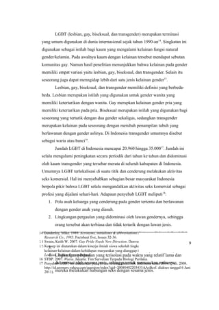 14 Gunderloy, Mike. 1989. Acronyms, initialisms & abbreviations dictionary, Volume 1, Part 1 Gale
Research Co., 1985. Factsheet five, Issues 32-36.
14 Swain, Keith W. 2007. Gay Pride Needs New Direction. Denver Post. Retrieved 2008-07-05.
15 Konsep ini diutarakan dalam kinerja ilmiah siswa sekolah tingkat dasar oleh Syaiful mengenai
kelainan-kelainan dalam kehidupan masyarakat yang dianggap tabu. (Syaiful. 2006. Gay dan
Lesbian. Tuban: Forum Bebas).
16 STBP. 2007. Waria. Jakarta: Tim Survelian Terpadu Biologi Perilaku.
17 Penyebab LGBT ini didasarkan pada forum diskusi elektronik Indonesia tahun 2008. (Feli. 2008.
http://id.answers.yahoo.com/question/index?qid=20080402203435AAsBcsf. diakses tanggal 6 Juni
2011).
LGBT (lesbian, gay, biseksual, dan transgender) merupakan terminasi
yang umum digunakan di dunia internasional sejak tahun 1990-an14
. Singkatan ini
digunakan sebagai istilah bagi kaum yang mengalami kelainan fungsi natural
gender/kelamin. Pada awalnya kaum dengan kelainan tersebut mendapat sebutan
komunitas gay. Namun hasil penelitian menunjukkan bahwa kelainan pada gender
memiliki empat variasi yaitu lesbian, gay, biseksual, dan transgender. Selain itu
seseorang juga dapat menngidap lebih dari satu jenis kelainan gender15
.
Lesbian, gay, biseksual, dan transgender memiliki definisi yang berbeda-
beda. Lesbian merupakan istilah yang digunakan untuk gender wanita yang
memiliki ketertarikan dengan wanita. Gay merupkan kelainan gender pria yang
memiliki ketertarikan pada pria. Biseksual merupakan istilah yang digunakan bagi
seseorang yang tertarik dengan dua gender sekaligus, sedangkan transgender
merupakan kelainan pada seseorang dengan merubah penampilan tubuh yang
berlawanan dengan gender aslinya. Di Indonesia transgender umumnya disebut
sebagai waria atau banci16
.
Jumlah LGBT di Indonesia mencapai 20.960 hingga 35.00017
. Jumlah ini
selalu mengalami peningkatan secara periodik dari tahun ke tahun dan didominasi
oleh kaum transgender yang tersebar merata di seluruh kabupaten di Indonesia.
Umumnya LGBT terlokalisasi di suatu titik dan cenderung melakukan aktivitas
seks komersial. Hal ini menyebabkan sebagian besar masyarakat Indonesia
berpola pikir bahwa LGBT selalu mengandalkan aktivitas seks komersial sebagai
profesi yang dijalani sehari-hari. Adapaun penyebab LGBT meliputi18
:
1. Pola asuh keluarga yang cenderung pada gender tertentu dan berlawanan
dengan gender anak yang diasuh.
2. Lingkungan pergaulan yang didominasi oleh lawan gendernya, sehingga
orang tersebut akan terbiasa dan tidak tertarik dengan lawan jenis.
3.
4. Lingkungan pergaulan yang terisolasi pada waktu yang relatif lama dan
didominasi oleh sesama jenis, sehingga untuk memuaskan nafsunya
mereka melakukan hubungan seks dengan sesama jenis.
9
 