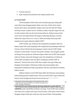 18 Merupakan hasil pemikiran dalam forum penulisan karya tulis ilmiah bidang Ilmu Pengetahuan
Sosial dan Kemanusiaan (IPSK) siswa sekolah menengah atas/sederajat. (Aji. 2011. Forum Bebas
IPSK. Jombang: Smulandu2).
19 Penyebab LGBT ini didasarkan pada forum diskusi elektronik Indonesia tahun 2008. (Feli. 2008.
http://id.answers.yahoo.com/question/index?qid=20080402203435AAsBcsf.) (diakses tanggal 6
Juni 2011).
5. Tuntutan ekonomi.
6. Ingin menjadi pusat perhatian atau sedang menjadi trend.
2.4 Trend LGBT
Trend merupakan istilah untuk suatu kecenderungan gaya hidup pada
suatu obyek yang dianggap populer dalam suatu masa. Dalam dunia remaja
banyak sekali obyek yang dijadikan sebagai trend masa kini baik dari bidang
teknologi, busana, maupun tata rias. Parahnya, budaya asing dari negara luar saat
ini telah menjadi salah satu dari trend remaja Indonesia. Budaya asing tersebut
secara kasat mata dapat diamati dan dengan mudah dapat dijumpai, terutama
budaya dari negara barat (west country). Salah satu budaya barat yang telah
mengintervensi negara Indonesia adalah LGBT19
.
LGBT (lesbian, gay, biseksual, dan transgender) merupakan salah satu
budaya negara barat yang menghargai dan menghormati penyimpangan dalam hal
orientasi seksual. Bentuk dari penyimpangan orientasi seksual LGBT adalah
menyukai sesama gender, menyukai dua gender sekaligus, dan mengganti gender
asli dengan lawan gendernya. Berkaitan dengan istilah trend, LGBT telah menjadi
salah satu budaya yang mulai dianggap wajar akan kehadirannya di Indonesia.
Trend LGBT merupakan salah satu faktor menigkatnya jumlah LGBT di
Indonesia20
. Bermula dari trend, LGBT akan menjadi suatu gaya hidup yang
dianggap menyenangkan. Sebuah gaya hidup yang menyenangkan akan
berpengaruh terhadap pola hidup yang dijalani, baik dari segi finansial, kesehatan,
bahkan seksual.
Indikator hadirnya trend LGBT dapat dilihat dari beberapa sudut pandang.
Sudut pandang pertama adalah busana. Intervensi trend LGBT sangat terlihat dari
busana, seperti penggunaan busana lawan jenis dan segala aksesorisnya.
Sudut pandang kedua adalah logat/gerak tubuh. Indikator ini pada dasarnya
menekankan pada subyektifitas penilaian seseorang. Trend LGBT akan membuat
seseorang secara sengaja meniru gaya lawan jenisnya, meski pada awalnya hanya
dianggap sebagai bentuk dari canda tawa dan sensasi belaka. Sudut pandang
10
 