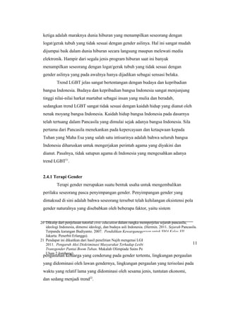 20 Dikutip dari penjelasan tutorial civic education dalam rangka memperjelas sejarah pancasila,
ideologi Indonesia, dimensi ideologi, dan budaya asli Indonesia. (Hermin. 2011. Sejarah Pancasila.
Terpandu karangan Budiyanto. 2007. Pendidikan Kewarganegaraan untuk SMA Kelas XII.
Jakarta: Penerbit Erlangga).
21 Pendapat ini dikaitkan dari hasil penelitian Najih mengenai LGBT pantai Boom Tuban. (Najih.
2011. Pengaruh Aksi Diskriminasi Masyarakat Terhadap Lesbian, Gay, Biseksual, dan
Transgender Pantai Boom Tuban. Makalah Olimpiade Sains Penelitian OPSI 2011 SMA Darul
Ulum 2 Jombang).
ketiga adalah maraknya dunia hiburan yang menampilkan seseorang dengan
logat/gerak tubuh yang tidak sesuai dengan gender aslinya. Hal ini sangat mudah
dijumpai baik dalam dunia hiburan secara langsung maupun melewati media
elektronik. Hampir dari segala jenis program hiburan saat ini banyak
menampilkan seseorang dengan logat/gerak tubuh yang tidak sesuai dengan
gender aslinya yang pada awalnya hanya dijadikan sebagai sensasi belaka.
Trend LGBT jelas sangat bertentangan dengan budaya dan kepribadian
bangsa Indonesia. Budaya dan kepribadian bangsa Indonesia sangat menjunjung
tinggi nilai-nilai harkat martabat sebagai insan yang mulia dan beradab,
sedangkan trend LGBT sangat tidak sesuai dengan kaidah hidup yang dianut oleh
nenak moyang bangsa Indonesia. Kaidah hidup bangsa Indonesia pada dasarnya
telah tertuang dalam Pancasila yang dimulai sejak adanya bangsa Indonesia. Sila
pertama dari Pancasila menekankan pada kepercayaan dan ketaqwaan kepada
Tuhan yang Maha Esa yang salah satu intisarinya adalah bahwa seluruh bangsa
Indonesia diharuskan untuk mengerjakan perintah agama yang diyakini dan
dianut. Pasalnya, tidak satupun agama di Indonesia yang mengesahkan adanya
trend LGBT21
.
2.4.1 Terapi Gender
Terapi gender merupakan suatu bentuk usaha untuk mengembalikan
perilaku seseorang pasca penyimpangan gender. Penyimpangan gender yang
dimaksud di sini adalah bahwa seseorang tersebut telah kehilangan eksistensi pola
gender naturalnya yang disebabkan oleh beberapa faktor, yaitu sistem
pengasuhan keluarga yang cenderung pada gender tertentu, lingkungan pergaulan
yang didominasi oleh lawan gendernya, lingkungan pergaulan yang terisolasi pada
waktu yang relatif lama yang didominasi oleh sesama jenis, tuntutan ekonomi,
dan sedang menjadi trend22
.
11
 