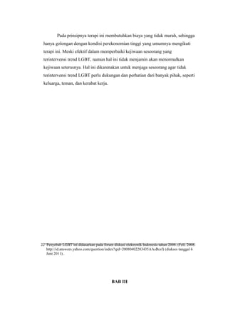 22 Penyebab LGBT ini didasarkan pada forum diskusi elektronik Indonesia tahun 2008. (Feli. 2008.
http://id.answers.yahoo.com/question/index?qid=20080402203435AAsBcsf) (diakses tanggal 6
Juni 2011)..
Pada prinsipnya terapi ini membutuhkan biaya yang tidak murah, sehingga
hanya golongan dengan kondisi perekonomian tinggi yang umumnya mengikuti
terapi ini. Meski efektif dalam memperbaiki kejiwaan seseorang yang
terintervensi trend LGBT, namun hal ini tidak menjamin akan menormalkan
kejiwaan seterusnya. Hal ini dikarenakan untuk menjaga seseorang agar tidak
terintervensi trend LGBT perlu dukungan dan perhatian dari banyak pihak, seperti
keluarga, teman, dan kerabat kerja.
BAB III
 