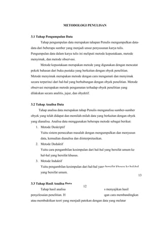 METODOLOGI PENULISAN
3.1 Tahap Pengumpulan Data
Tahap pengumpulan data merupakan tahapan Penulis mengumpulkan data-
data dari beberapa sumber yang menjadi unsur penyusunan karya tulis.
Pengumpulan data dalam karya tulis ini meliputi metode kepustakaan, metode
menyimak, dan metode observasi.
Metode kepustakaan merupakan metode yang digunakan dengan mencatat
pokok bahasan dari buku pustaka yang berkaitan dengan obyek penelitian.
Metode menyimak merupakan metode dengan cara mengamati dan menyimak
secara terperinci dari hal-hal yang berhubungan dengan obyek penelitian. Metode
observasi merupakan metode pengamatan terhadap obyek penelitian yang
dilakukan secara analitis, jujur, dan obyektif.
3.2 Tahap Analisa Data
Tahap analisa data merupakan tahap Penulis menganalisa sumber-sumber
obyek yang telah didapat dan memilah-milah data yang berkaitan dengan obyek
yang dianalisa. Analisa data menggunakan beberapa metode sebagai berikut:
1. Metode Deskriptif
Yaitu sistem pemecahan masalah dengan mengumpulkan dan menyusun
data, kemudian dianalisa dan diinterpretasikan.
2. Metode Deduktif
Yaitu cara pengambilan kesimpulan dari hal-hal yang bersifat umum ke
hal-hal yang bersifat khusus.
3. Metode Induktif
Yaitu pengambilan kesimpulan dari hal-hal yang bersifat khusus ke hal-hal
yang bersifat umum.
3.3 Tahap Hasil Analisa Data
Tahap hasil analisa data merupakan tahap Penulis menyajikan hasil
penyelesaian penelitian. Hasil analisa data diperoleh dengan cara membandingkan
atau membuktikan teori yang menjadi patokan dengan data yang melatar
13
12
 