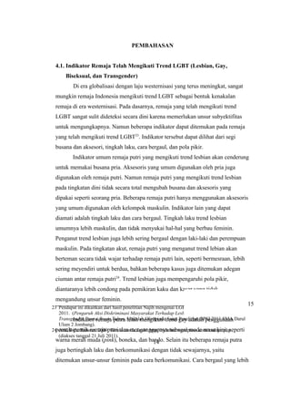 23 Pendapat ini dikaitkan dari hasil penelitian Najih mengenai LGBT pantai Boom Tuban. Najih.
2011. (Pengaruh Aksi Diskriminasi Masyarakat Terhadap Lesbian, Gay, Biseksual, dan
Transgender Pantai Boom Tuban. Makalah Olimpiade Sains Penelitian OPSI 2011 SMA Darul
Ulum 2 Jombang).
24 Arif, Ridu Ridwan. 2009. Tanda-tanda Lesbi. http://ridu0ne.wordpress.com/xmlrpc.php
(diakses tanggal 21 Juli 2011).
14
PEMBAHASAN
4.1. Indikator Remaja Telah Mengikuti Trend LGBT (Lesbian, Gay,
…...Biseksual, dan Transgender)
Di era globalisasi dengan laju westernisasi yang terus meningkat, sangat
mungkin remaja Indonesia mengikuti trend LGBT sebagai bentuk kenakalan
remaja di era westernisasi. Pada dasarnya, remaja yang telah mengikuti trend
LGBT sangat sulit dideteksi secara dini karena memerlukan unsur subyektifitas
untuk mengungkapnya. Namun beberapa indikator dapat ditemukan pada remaja
yang telah mengikuti trend LGBT23
. Indikator tersebut dapat dilihat dari segi
busana dan aksesori, tingkah laku, cara bergaul, dan pola pikir.
Indikator umum remaja putri yang mengikuti trend lesbian akan cenderung
untuk memakai busana pria. Aksesoris yang umum digunakan oleh pria juga
digunakan oleh remaja putri. Namun remaja putri yang mengikuti trend lesbian
pada tingkatan dini tidak secara total mengubah busana dan aksesoris yang
dipakai seperti seorang pria. Beberapa remaja putri hanya menggunakan aksesoris
yang umum digunakan oleh kelompok maskulin. Indikator lain yang dapat
diamati adalah tingkah laku dan cara bergaul. Tingkah laku trend lesbian
umumnya lebih maskulin, dan tidak menyukai hal-hal yang berbau feminin.
Penganut trend lesbian juga lebih sering bergaul dengan laki-laki dan perempuan
maskulin. Pada tingkatan akut, remaja putri yang menganut trend lebian akan
berteman secara tidak wajar terhadap remaja putri lain, seperti bermesraan, lebih
sering meyendiri untuk berdua, bahkan beberapa kasus juga ditemukan adegan
ciuman antar remaja putri24
. Trend lesbian juga mempengaruhi pola pikir,
diantaranya lebih condong pada pemikiran kaku dan kasar yang tidak
mengandung unsur feminin.
Indikator remaja putra telah mengikuti trend gay adalah penggunaan
pernak-pernik remaja putri dan menganggapnya sebagai mode masa kini, seperti
warna merah muda (pink), boneka, dan bando. Selain itu beberapa remaja putra
juga bertingkah laku dan berkomunikasi dengan tidak sewajarnya, yaitu
ditemukan unsur-unsur feminin pada cara berkomunikasi. Cara bergaul yang lebih
15
 