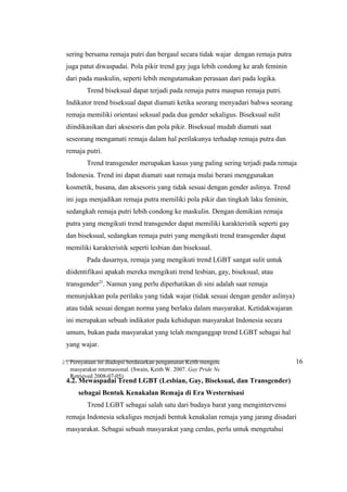 25 Pernyataan ini diadopsi berdasarkan pengamatan Keith mengenai identifikasi LGBT pada
masyarakat internasional. (Swain, Keith W. 2007. Gay Pride Needs New Direction. Denver Post.
Retrieved 2008-07-05).
sering bersama remaja putri dan bergaul secara tidak wajar dengan remaja putra
juga patut diwaspadai. Pola pikir trend gay juga lebih condong ke arah feminin
dari pada maskulin, seperti lebih mengutamakan perasaan dari pada logika.
Trend biseksual dapat terjadi pada remaja putra maupun remaja putri.
Indikator trend biseksual dapat diamati ketika seorang menyadari bahwa seorang
remaja memiliki orientasi seksual pada dua gender sekaligus. Biseksual sulit
diindikasikan dari aksesoris dan pola pikir. Biseksual mudah diamati saat
seseorang mengamati remaja dalam hal perilakunya terhadap remaja putra dan
remaja putri.
Trend transgender merupakan kasus yang paling sering terjadi pada remaja
Indonesia. Trend ini dapat diamati saat remaja mulai berani menggunakan
kosmetik, busana, dan aksesoris yang tidak sesuai dengan gender aslinya. Trend
ini juga menjadikan remaja putra memiliki pola pikir dan tingkah laku feminin,
sedangkah remaja putri lebih condong ke maskulin. Dengan demikian remaja
putra yang mengikuti trend transgender dapat memiliki karakteristik seperti gay
dan biseksual, sedangkan remaja putri yang mengikuti trend transgender dapat
memiliki karakteristik seperti lesbian dan biseksual.
Pada dasarnya, remaja yang mengikuti trend LGBT sangat sulit untuk
diidentifikasi apakah mereka mengikuti trend lesbian, gay, biseksual, atau
transgender25
. Namun yang perlu diperhatikan di sini adalah saat remaja
menunjukkan pola perilaku yang tidak wajar (tidak sesuai dengan gender aslinya)
atau tidak sesuai dengan norma yang berlaku dalam masyarakat. Ketidakwajaran
ini merupakan sebuah indikator pada kehidupan masyarakat Indonesia secara
umum, bukan pada masyarakat yang telah menganggap trend LGBT sebagai hal
yang wajar.
4.2. Mewaspadai Trend LGBT (Lesbian, Gay, Biseksual, dan Transgender)
…...sebagai Bentuk Kenakalan Remaja di Era Westernisasi
Trend LGBT sebagai salah satu dari budaya barat yang mengintervensi
remaja Indonesia sekaligus menjadi bentuk kenakalan remaja yang jarang disadari
masyarakat. Sebagai sebuah masyarakat yang cerdas, perlu untuk mengetahui
16
 