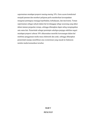 sepermainan mendapat proporsi masing-masing 10%. Guru secara kontekstual
menjadi panutan dan memberi pelajaran perlu memberikan kewaspadaan
mengenai pentingnya menjaga kepribadian, kebudayaan, dan tata krama. Teman
sepermainan sebagai subyek dalam hal ini dianggap sebagi seseorang yang dekat
dalam tatanan pergaulan remaja, sehingga diharapkan dapat saling mengingatkan
satu sama lain. Pemerintah sebagai pemimpin sekaligus penjaga stabilitas negeri
mendapat proporsi sebesar 30% dikarenakan memiliki kewenangan dalam hal
mobilitas penggunaan media masa elektronik dan cetak, sehingga diharapkan
pemerintah mampu memfiltrasi arus westernisasi yang masuk ke Indonesia
melalui media komunikasi tersebut.
BAB V
PENUTUP
 