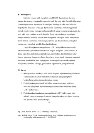 5.1 Kesimpulan
Indikator remaja telah mengikuti trend LGBT dapat dilihat dari segi
busana dan aksesori, tingkah laku, cara bergaul, dan pola pikir. Trend lesbian akan
cenderung memakai busana dan aksesosi pria, bertingkah laku maskulin, dan
berpolapikir maskulin. Trend gay dapat dilihat saat remaja putra menggunaan
pernak-pernik remaja putri, pergaulan yang lebih sering bersama remaja putri, dan
pola pikir yang condong ke arah feminin. Trend biseksual dapat terjadi saat
remaja memiliki orientasi seksual pada dua gender sekaligus. Trend transgender
dapat diamati saat remaja putra mengikuti trend gay dan biseksual, sedangkan
remaja putri mengikuti trend lesbian dan biseksual.
Langkah-langkah mewasapai trend LGBT sebagai kenakalan remaja
adalah memberi pendidikan normatif dan religius mengenai kodrat manusia di
dunia sejak dini, melestarikan kebudayaan, kepribadian, dan tata krama luhur
bangsa Indonesia, dan memperketat filtrasi arus westernisasi. Upaya mewaspadai
intervensi trend LGBT pada remaja perlu didukung oleh seluruh komponen
masyarakat, terutama keluarga, guru, teman sepermainan, dan pemerintah.
5.2 Saran
1. Hasil penulisan dari karya tulis ilmiah ini perlu dijadikan sebagai referensi
oleh masyarakat dalam memahami kenakalan remaja yang terus
berkembang seiring dengan kemajuan zaman.
2. Perlu diadakan penelitian lebih dalam untuk mengetahui indikator-
indikator yang dapat dijadikan sebagai acuan adanya intervensi trend
LGBT pada remaja.
3. Perlu diadakan tindakan mewaspadai trend LGBT pada remaja oleh
seluruh komponen masyarakat untuk menyelamatkan moral dan identitas
diri generasi emas penerus bangsa.
DAFTAR PUSTAKA
Aji. 2011. Forum Bebas IPSK. Jombang: Smulandu2.
Arif, Ridu Ridwan. 2009. Tanda-tanda Lesbi. http://ridu0ne.wordpress.com/
xmlrpc.php (diakses tanggal 13 Juli 2011).
19
 