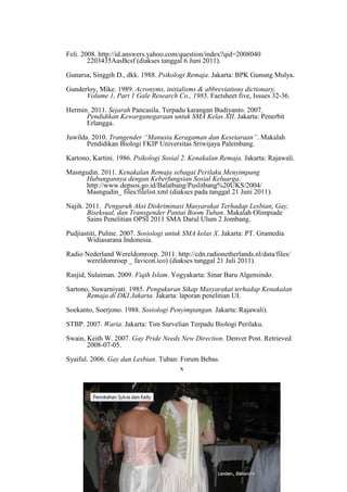 Feli. 2008. http://id.answers.yahoo.com/question/index?qid=2008040
2203435AasBcsf (diakses tanggal 6 Juni 2011).
Gunarsa, Singgih D., dkk. 1988. Psikologi Remaja. Jakarta: BPK Gunung Mulya.
Gunderloy, Mike. 1989. Acronyms, initialisms & abbreviations dictionary,
Volume 1, Part 1 Gale Research Co., 1985. Factsheet five, Issues 32-36.
Hermin. 2011. Sejarah Pancasila. Terpadu karangan Budiyanto. 2007.
Pendidikan Kewarganegaraan untuk SMA Kelas XII. Jakarta: Penerbit
Erlangga.
Juwilda. 2010. Trangender “Manusia Keragaman dan Kesetaraan”. Makalah
Pendidikan Biologi FKIP Universitas Sriwijaya Palembang.
Kartono, Kartini. 1986. Psikologi Sosial 2. Kenakalan Remaja. Jakarta: Rajawali.
Masngudin. 2011. Kenakalan Remaja sebagai Perilaku Menyimpang
Hubungannya dengan Keberfungsian Sosial Keluarga.
http://www.depsos.go.id/Balatbang/Puslitbang%20UKS/2004/
Masngudin_ files/filelist.xml (diakses pada tanggal 21 Juni 2011).
Najih. 2011. Pengaruh Aksi Diskriminasi Masyarakat Terhadap Lesbian, Gay,
Biseksual, dan Transgender Pantai Boom Tuban. Makalah Olimpiade
Sains Penelitian OPSI 2011 SMA Darul Ulum 2 Jombang.
Pudjiastiti, Puline. 2007. Sosiologi untuk SMA kelas X. Jakarta: PT. Gramedia
Widiasarana Indonesia.
Radio Nederland Wereldomroep. 2011. http://cdn.radionetherlands.nl/data/files/
wereldomroep _ favicon.ico) (diakses tanggal 21 Juli 2011).
Rasjid, Sulaiman. 2009. Fiqih Islam. Yogyakarta: Sinar Baru Algensindo.
Sartono, Suwarniyati. 1985. Pengukuran Sikap Masyarakat terhadap Kenakalan
Remaja di DKI Jakarta. Jakarta: laporan penelitian UI.
Soekanto, Soerjono. 1988. Sosiologi Penyimpangan. Jakarta: Rajawali).
STBP. 2007. Waria. Jakarta: Tim Survelian Terpadu Biologi Perilaku.
Swain, Keith W. 2007. Gay Pride Needs New Direction. Denver Post. Retrieved
2008-07-05.
Syaiful. 2006. Gay dan Lesbian. Tuban: Forum Bebas.
LAMPIRAN
Lampiran I – Budaya dan trend LGBT
x
 
