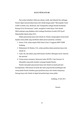 KATA PENGANTAR
Puji syukur kehadirat Allah atas rahmat, taufik, dan hidayah-Nya sehingga
Penulis dapat menyelesaikan karya tulis ilmiah dengan judul “Mewaspadai Trend
LGBT (Lesbian, Gay, Biseksual, dan Transgender) sebagai Bentuk Kenakalan
Remaja di Era Westernisasi” untuk mengikuti Lomba Karya Tulis Ilmiah
SMA/sederajat yang diadakan oleh Lembaga Penelitian (Lemlit) UIN Syarif
Hidayatullah Jakarta tahun 2011.
Dalam penyusunan karya tulis ilmiah ini, Penulis mengucapkan terima kasih
kepada semua pihak yang membantu dalam proses penulisan, terutama:
1. Kaseri, S.Pd, selaku kepala SMA Darul Ulum 2 Unggulan BPPT RSBI
Jombang.
2. Muhammad Ali Mashur, S.Si, selaku pembina dalam penulisan karya tulis
ilmiah ini.
3. Ayah, ibu, dan kakak yang telah banyak memberi dukungan moral, material,
dan spiritual.
4. Teman-teman semuanya, khususnya kelas XII IPA 3 dan Generasi 16
(Reenable) yang telah memberi semangat kepada Penulis.
Penulis menyadari penyusunan karya tulis ilmiah ini masih jauh dari
kesempurnaan. Oleh karena itu kritik dan saran yang bersifat membangun dari
semua pihak Penulis butuhkan guna penulisan karya tulis ilmiah selanjutnya.
Semoga karya tulis ilmiah ini dapat bermanfaat bagi semua pihak.
Jombang, 23 Juli 2011
Penulis
iii
 