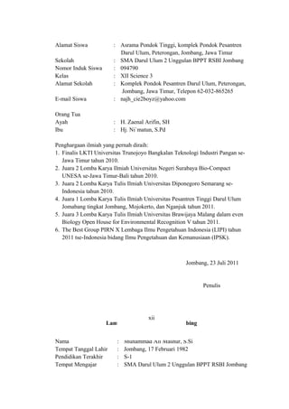 Alamat Siswa : Asrama Pondok Tinggi, komplek Pondok Pesantren
….Darul Ulum, Peterongan, Jombang, Jawa Timur
Sekolah : SMA Darul Ulum 2 Unggulan BPPT RSBI Jombang
Nomor Induk Siswa : 094790
Kelas : XII Science 3
Alamat Sekolah : Komplek Pondok Pesantren Darul Ulum, Peterongan,
……………………………..Jombang,.Jawa Timur, Telepon 62-032-865265
E-mail Siswa : najh_cie2boyz@yahoo.com
Orang Tua
Ayah : H. Zaenal Arifin, SH
Ibu : Hj. Ni`matun, S.Pd
Penghargaan ilmiah yang pernah diraih:
1. Finalis LKTI Universitas Trunojoyo Bangkalan Teknologi Industri Pangan se-
Jawa Timur tahun 2010.
2. Juara 2 Lomba Karya Ilmiah Universitas Negeri Surabaya Bio-Compact
UNESA se-Jawa Timur-Bali tahun 2010.
3. Juara 2 Lomba Karya Tulis Ilmiah Universitas Diponegoro Semarang se-
Indonesia tahun 2010.
4. Juara 1 Lomba Karya Tulis Ilmiah Universitas Pesantren Tinggi Darul Ulum
Jomabang tingkat Jombang, Mojokerto, dan Nganjuk tahun 2011.
5. Juara 3 Lomba Karya Tulis Ilmiah Universitas Brawijaya Malang dalam even
Biology Open House for Environmental Recognition V tahun 2011.
6. The Best Group PIRN X Lembaga Ilmu Pengetahuan Indonesia (LIPI) tahun
2011 tse-Indonesia bidang Ilmu Pengetahuan dan Kemanusiaan (IPSK).
Jombang, 23 Juli 2011
Penulis
Lampiran III - Biodata Pembimbing
Nama : Muhammad Ali Mashur, S.Si
Tempat Tanggal Lahir : Jombang, 17 Februari 1982
Pendidikan Terakhir : S-1
Tempat Mengajar : SMA Darul Ulum 2 Unggulan BPPT RSBI Jombang
xii
 
