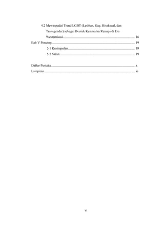 4.2 Mewaspadai Trend LGBT (Lesbian, Gay, Biseksual, dan
…..Transgender) sebagai Bentuk Kenakalan Remaja di Era
,,,,,,Westernisasi...................................................................................... 16
Bab V Penutup.................................................................................................... 19
5.1 Kesimpulan................................................................................ 19
5.2 Saran........................................................................................... 19
Daftar Pustaka..................................................................................................... x
Lampiran............................................................................................................. xi
vi
 