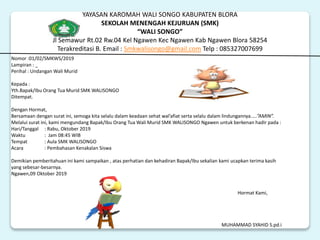 YAYASAN KAROMAH WALI SONGO KABUPATEN BLORA
SEKOLAH MENENGAH KEJURUAN (SMK)
“WALI SONGO”
Jl Semawur Rt.02 Rw.04 Kel Ngawen Kec Ngawen Kab Ngawen Blora 58254
Terakreditasi B. Email : Smkwalisongo@gmail.com Telp : 085327007699
Nomor :01/02/SMKWS/2019
Lampiran : _
Perihal : Undangan Wali Murid
Kepada :
Yth.Bapak/Ibu Orang Tua Murid SMK WALISONGO
Ditempat.
Dengan Hormat,
Bersamaan dengan surat ini, semoga kita selalu dalam keadaan sehat wal’afiat serta selalu dalam lindungannya…..”AMIN”.
Melalui surat ini, kami mengundang Bapak/Ibu Orang Tua Wali Murid SMK WALISONGO Ngawen untuk berkenan hadir pada :
Hari/Tanggal : Rabu, Oktober 2019
Waktu : Jam 08:45 WIB
Tempat : Aula SMK WALISONGO
Acara : Pembahasan Kenakalan Siswa
Demikian pemberitahuan ini kami sampaikan , atas perhatian dan kehadiran Bapak/Ibu sekalian kami ucapkan terima kasih
yang sebesar-besarnya.
Ngawen,09 Oktober 2019
Hormat Kami,
MUHAMMAD SYAHID S.pd.i
 