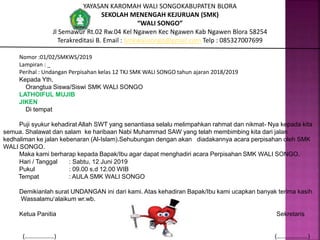 YAYASAN KAROMAH WALI SONGOKABUPATEN BLORA
SEKOLAH MENENGAH KEJURUAN (SMK)
“WALI SONGO”
Jl Semawur Rt.02 Rw.04 Kel Ngawen Kec Ngawen Kab Ngawen Blora 58254
Terakreditasi B. Email : Smkwalisongo@gmail.com Telp : 085327007699
Nomor :01/02/SMKWS/2019
Lampiran : _
Perihal : Undangan Perpisahan kelas 12 TKJ SMK WALI SONGO tahun ajaran 2018/2019
Kepada Yth,
Orangtua Siswa/Siswi SMK WALI SONGO
LATHOIFUL MUJIB
JIKEN
Di tempat
Puji syukur kehadirat Allah SWT yang senantiasa selalu melimpahkan rahmat dan nikmat- Nya kepada kita
semua. Shalawat dan salam ke haribaan Nabi Muhammad SAW yang telah membimbing kita dari jalan
kedhaliman ke jalan kebenaran (Al-Islam).Sehubungan dengan akan diadakannya acara perpisahan oleh SMK
WALI SONGO.
Maka kami berharap kepada Bapak/Ibu agar dapat menghadiri acara Perpisahan SMK WALI SONGO.
Hari / Tanggal : Sabtu, 12 Juni 2019
Pukul : 09.00 s.d 12.00 WIB
Tempat : AULA SMK WALI SONGO
Demikianlah surat UNDANGAN ini dari kami. Atas kehadiran Bapak/Ibu kami ucapkan banyak terima kasih.
Wassalamu’alaikum wr.wb.
Ketua Panitia Sekretaris
(………………..) (…….…………..)
 