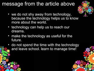 message from the article above
  • we do not shy away from technology,
    because the technology helps us to know
    more about the world.
  • technology can help us to reach our
    dreams.
  • make the technology as useful for the
    future.
  • do not spend the time with the technology
    and leave school. learn to manage time!
 