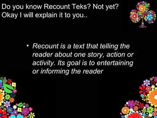 Do you know Recount Teks? Not yet?
Okay I will explain it to you..



       • Recount is a text that telling the
         reader about one story, action or
         activity. Its goal is to entertaining
         or informing the reader
 