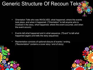 Generic Structure Of Recoun Teks

   •   Orientation Tells who was INVOLVED, what happened, where the events
       took place, and when it happened. ("Orientation" to tell anyone who is
       involved in the story, what happened, where the event occurred, and when
       the event occurs)

   •   Events tell what happened and in what sequence. ("Event" to tell what
       happened (again) and tells the story sequence)

   •   Reorientation consists of optional-closure of events / ending.
       ("Reorientation" contains a cover story / end of story)
 