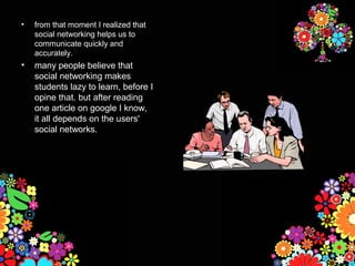 •   from that moment I realized that
    social networking helps us to
    communicate quickly and
    accurately.
•   many people believe that
    social networking makes
    students lazy to learn, before I
    opine that. but after reading
    one article on google I know,
    it all depends on the users'
    social networks.
 