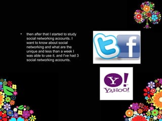 •   then after that I started to study
    social networking accounts. I
    want to know about social
    networking and what are the
    unique and less than a week I
    was able to use it. and I've had 3
    social networking accounts.
 