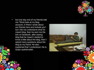•   but one day one of my friends told
    me "Silvie look at my blog
    account, in there I wrote about
    our friends here and include you".
    but I did not understand what he
    meant blog. then he sent me the
    link on facebook. after seeing
    blog that he meant I started to
    know a little about the blog. then I
    asked many questions about the
    blog to my friend. He also
    explained that I understood. He is
    Sutan syahdinullah.
 