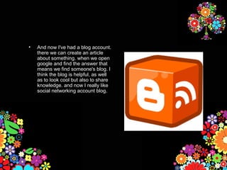 •   And now I've had a blog account.
    there we can create an article
    about something. when we open
    google and find the answer that
    means we find someone's blog. I
    think the blog is helpful, as well
    as to look cool but also to share
    knowledge. and now I really like
    social networking account blog.
 