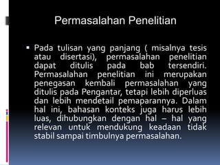 Permasalahan Penelitian
 Pada tulisan yang panjang ( misalnya tesis
atau disertasi), permasalahan penelitian
dapat ditulis pada bab tersendiri.
Permasalahan penelitian ini merupakan
penegasan kembali permasalahan yang
ditulis pada Pengantar, tetapi lebih diperluas
dan lebih mendetail pemaparannya. Dalam
hal ini, bahasan konteks juga harus lebih
luas, dihubungkan dengan hal – hal yang
relevan untuk mendukung keadaan tidak
stabil sampai timbulnya permasalahan.
 