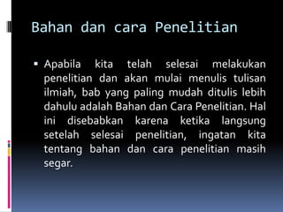 Bahan dan cara Penelitian
 Apabila kita telah selesai melakukan
penelitian dan akan mulai menulis tulisan
ilmiah, bab yang paling mudah ditulis lebih
dahulu adalah Bahan dan Cara Penelitian. Hal
ini disebabkan karena ketika langsung
setelah selesai penelitian, ingatan kita
tentang bahan dan cara penelitian masih
segar.
 