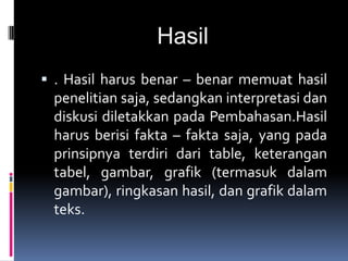 Hasil
 . Hasil harus benar – benar memuat hasil
penelitian saja, sedangkan interpretasi dan
diskusi diletakkan pada Pembahasan.Hasil
harus berisi fakta – fakta saja, yang pada
prinsipnya terdiri dari table, keterangan
tabel, gambar, grafik (termasuk dalam
gambar), ringkasan hasil, dan grafik dalam
teks.
 
