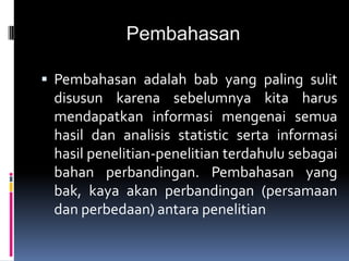 Pembahasan
 Pembahasan adalah bab yang paling sulit
disusun karena sebelumnya kita harus
mendapatkan informasi mengenai semua
hasil dan analisis statistic serta informasi
hasil penelitian-penelitian terdahulu sebagai
bahan perbandingan. Pembahasan yang
bak, kaya akan perbandingan (persamaan
dan perbedaan) antara penelitian
 