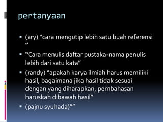 pertanyaan
 (ary) “cara mengutip lebih satu buah referensi
”
 “Cara menulis daftar pustaka-nama penulis
lebih dari satu kata”
 (randy) “apakah karya ilmiah harus memiliki
hasil, bagaimana jika hasil tidak sesuai
dengan yang diharapkan, pembahasan
haruskah dibawah hasil”
 (pajnu syuhada)””
 