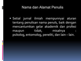 Nama dan Alamat Penulis
 Setial jurnal ilmiah mempunnyai aturan
tentang penulisan nama penuls, baik dengan
mencantumkan gelar akademik dan profesi
maupun tidak, misalnya :
psikolog, entomolog, peneliti, dan lain – lain.
 