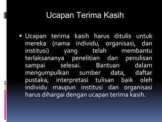 Ucapan Terima Kasih
 Ucapan terima kasih harus ditulis untuk
mereka (nama individu, organisasi, dan
institusi) yang telah membantu
terlaksananya penelitian dan penulisan
sampai selesai. Bantuan dalam
mengumpulkan sumber data, daftar
pustaka, interpretasi tulisan baik oleh
individu maupun institusi dan organisasi
harus dihargai dengan ucapan terima kasih.
 