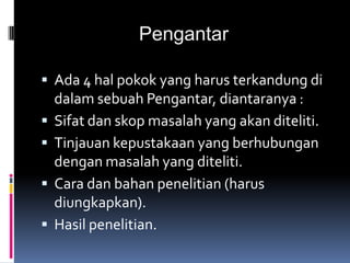 Pengantar
 Ada 4 hal pokok yang harus terkandung di
dalam sebuah Pengantar, diantaranya :
 Sifat dan skop masalah yang akan diteliti.
 Tinjauan kepustakaan yang berhubungan
dengan masalah yang diteliti.
 Cara dan bahan penelitian (harus
diungkapkan).
 Hasil penelitian.
 