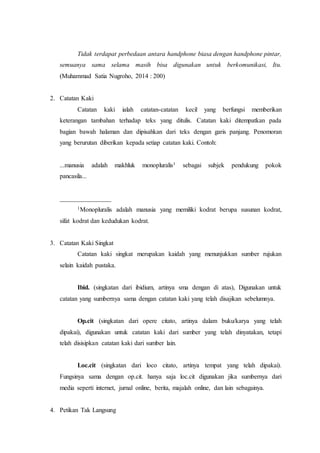 Tidak terdapat perbedaan antara handphone biasa dengan handphone pintar,
semuanya sama selama masih bisa digunakan untuk berkomunikasi, Itu.
(Muhammad Satia Nugroho, 2014 : 200)
2. Catatan Kaki
Catatan kaki ialah catatan-catatan kecil yang berfungsi memberikan
keterangan tambahan terhadap teks yang ditulis. Catatan kaki ditempatkan pada
bagian bawah halaman dan dipisahkan dari teks dengan garis panjang. Penomoran
yang berurutan diberikan kepada setiap catatan kaki. Contoh:
...manusia adalah makhluk monopluralis1 sebagai subjek pendukung pokok
pancasila...
________________
1Monopluralis adalah manusia yang memiliki kodrat berupa susunan kodrat,
sifat kodrat dan kedudukan kodrat.
3. Catatan Kaki Singkat
Catatan kaki singkat merupakan kaidah yang menunjukkan sumber rujukan
selain kaidah pustaka.
Ibid. (singkatan dari ibidium, artinya sma dengan di atas), Digunakan untuk
catatan yang sumbernya sama dengan catatan kaki yang telah disajikan sebelumnya.
Op.cit (singkatan dari opere citato, artinya dalam buku/karya yang telah
dipakai), digunakan untuk catatan kaki dari sumber yang telah dinyatakan, tetapi
telah disisipkan catatan kaki dari sumber lain.
Loc.cit (singkatan dari loco citato, artinya tempat yang telah dipakai).
Fungsinya sama dengan op.cit. hanya saja loc.cit digunakan jika sumbernya dari
media seperti internet, jurnal online, berita, majalah online, dan lain sebagainya.
4. Petikan Tak Langsung
 