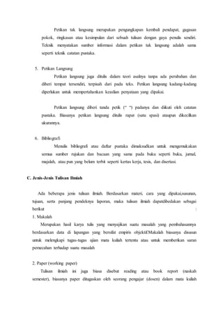 Petikan tak langsung merupakan pengungkapan kembali pendapat, gagasan
pokok, ringkasan atau kesimpulan dari sebuah tulisan dengan gaya penulis sendiri.
Teknik menyatakan sumber informasi dalam petikan tak langsung adalah sama
seperti teknik catatan pustaka.
5. Petikan Langsung
Petikan langsung juga ditulis dalam teori asalnya tanpa ada perubahan dan
diberi tempat tersendiri, terpisah dari pada teks. Petikan langsung kadang-kadang
diperlukan untuk mempertahankan keaslian penyataan yang dipakai.
Petikan langsung diberi tanda petik (“ “) padanya dan diikuti oleh catatan
pustaka. Biasanya petikan langsung ditulis rapat (satu spasi) ataupun dikecilkan
ukurannya.
6. Bibliografi
Menulis bibliografi atau daftar pustaka dimaksudkan untuk mengemukakan
semua sumber rujukan dan bacaan yang sama pada buku seperti buku, jurnal,
majalah, atau pun yang belum terbit seperti kertas kerja, tesis, dan disertasi.
C. Jenis-Jenis Tulisan Ilmiah
Ada beberapa jenis tulisan ilmiah. Berdasarkan materi, cara yang dipakai,susunan,
tujuan, serta panjang pendeknya laporan, maka tulisan ilmiah dapatdibedakan sebagai
berikut :
1. Makalah
Merupakan hasil karya tulis yang menyajikan suatu masalah yang pembahasannya
berdasarkan data di lapangan yang bersifat empiris objektif.Makalah biasanya disusun
untuk melengkapi tugas-tugas ujian mata kuliah tertentu atau untuk memberikan saran
pemecahan terhadap suatu masalah
2. Paper (working paper)
Tulisan ilmiah ini juga biasa disebut reading atau book report (naskah
semester), biasanya paper ditugaskan oleh seorang pengajar (dosen) dalam mata kuliah
 
