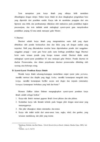 Tesis merupakan jenis karya ilmiah yang sifatnya lebih mendalam
dibandingkan dengan skripsi. Dalam karya ilmiah ini akan diungkapkan pengetahuan baru
yang diperoleh dari penelitian sendiri. Karya tulis ini membahas pengujian dari satu
hipotesis atau lebih, dan pembuatannya dilakukan oleh mahasiswa pada pendidikan tingkat
pascasarjana, dan tesis iniditulis untuk melengkapi syarat-syarat guna menyelesaikan
pendidikan jenjang S2 atau untuk mencapai gelar Master.
9. Disertasi
Disertasi adalah karya ilmiah yang mengemukakan suatu dalil yang dapat
dibuktikan oleh penulis berdasarkan data dan fakta yang sah dengan analisis yang
terperinci. Dalil yang dikemukakan tersebut harus dipertahankan penulis dari sanggahan-
sanggahan penguji / senat guru besar pada suatu lembaga pendidikan tinggi. Disertasi
berisi suatu temuan penulis yang berupa temuan orisinil. Disertasi ditulis untuk
melengkapi syarat-syarat pendidikan S3 atau mencapai gelar Doktor. Penulis disertasi ini
disebut Promovendus, dan dalam penyelesaian disertasi promovendus dibimbing oleh
seorang atau beberapa orang.
D. Syarat-Syarat Penulisan Karya Ilmiah
Menulis karya ilmiah sekurang-kurangnya memerlukan empat syarat yaitu: pertama,
memiliki motivasi dan disiplin yang tinggi; kedua, memiliki kemampuan mengolah data;
ketiga, memiliki kemampuan berfikir secara urut (logis) dan terpadu (sistematis);
keempat, kemampuan berbahasa yang baik dan benar.6
Menurut Zulfikar dalam Dalman mengungkapkan syarat-syarat penulisan karya
ilmiah adalah sebagai berikut.7
1. Karya tulis ilmiah memuat gagasan ilmiah lewat pikiean dan alur pikiran.
2. Keindahan karya tulis ilmmiah terletak pada bangun pikir dengan unsur-unsur yang
menyanggarnya.
3. Alur pikir dituangkan dalam sistematika dan notasi.
4. Karya tulis imliah terdiri dari unsur-unsur: kata, angka, tabel, dan gambar, yang
tersusun mendukung alur pikir yang teratur.
6 Bambang Dwiloka dan Rati Riana,. Teknik Menulis Karya Ilmiah, (Jakarta: Rineka Cipta, 2005), hal.
3-4.
7 Dalman, op.cit., hal.14.
 