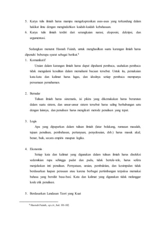 5. Karya tulis ilmiah harus mampu mengekspresikan asas-asas yang terkandung dalam
hakikat ilmu dengan mengindahkan kaidah-kaidah kebahasaan.
6. Karya tulis ilmiah terdiri dari serangkaian narasi, eksposisi, dekripsi, dan
argumentasi.
Sedangkan menurut Hasnah Faizah, untuk menghasilkan suatu karangan ilmiah harus
dipenuhi beberapa syarat sebagai berikut.8
1. Komunikatif
Uraian dalam karangan ilmiah harus dapat dipahami pembaca, usahakan pembaca
tidak mengalami kesulitan dalam memahami bacaan tersebut. Untuk itu, pemakaian
kata-kata dan kalimat harus lugas, dan idealnya setiap pembaca mempunya
persamaan pemahaman.
2. Bernalar
Tulisan ilmiah harus sistematis, isi pikira yang dikemukakan harus berurutan
dalam suatu sistem, dan unsur-unsur sistem tersebut harus saling berhubungan satu
dengan lainnya, dan penulisan harus mengikuti metode penulisan yang tepat.
3. Logis
Apa yang dipaparkan dalam tulisan ilmiah (latar belakang, rumusan masalah,
tujuan penulisan, pembahasan, pertanyaan, penyelesaian, dsb.) harus masuk akal,
benar, baik, secara empiris maupun logika.
4. Ekonomis
Setiap kata dan kalimat yang digunakan dalam tulisan ilmiah harus diseleksi
sedemikian rupa sehingga padat dan padu, tidak bertele-tele, harus sefera
menjelaskan inti penulisan. Pernyataan, uraian, pembuktian, dan kesimpulan tidak
berdasarkan luapan perasaan atau karena berbagai pertimbangan terpaksa memakai
bahasa yang bersifat basa-basi. Kata dan kalimat yang digunakan tidak melanggar
kode etik penulisan.
5. Berdasarkan Landasan Teori yang Kuat
8 Hasnah Faizah, op.cit., hal. 101-102.
 