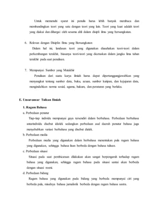 Untuk memenuhi syarat ini penulis harus lebih banyak membaca dan
membandingkan teori yang satu dengan teori yang lain. Teori yang kuat adalah teori
yang diakui dan dihargai oleh sesama ahli dalam disipli ilmu yang bersangkutan.
6. Relevan dengan Disiplin Ilmu yang Bersangkutan
Dalam hal ini, landasan teori yang digunakan diusahakan teori-teori dalam
perkembangan terakhir, biasanya teori-teori yang dicetuskan dalam jangka lima tahun
terakhir pada saat penulisan.
7. Mempunyai Sumber yang Mutakhir
Penulisan dari suatu karya ilmiah harus dapat dipertanggungjawabkan yang
menyangkut tentang sumber data, buku, acuan, sumber kutipan, dan kejujuran data,
mengindahkan norma sosial, agama, hukum, dan peraturan yang berlaku.
E. Unsur-unsur Tulisan Ilmiah
1. Ragam Bahasa
a. Perbedaan penutur
Tiap-tiap individu mempunyai gaya tersendiri dalam berbahasa. Perbedaan berbahasa
antarindividu disebut idiolek sedangkan perbedaan asal daerah penutur bahasa juga
menyebabkan variasi berbahasa yang disebut dialek.
b. Perbedaan media
Perbedaan media yang digunakan dalam berbahasa menentukan pula ragam bahasa
yang digunakan, sehingga bahasa lisan berbeda dengan bahasa tulisan.
c. Perbedaan situasi
Situasi pada saat pembicaraan dilakukan akan sangat berpengaruh terhadap ragam
bahasa yang digunakan, sehingga ragam bahasa pada situasi santai akan berbeda
dengan situasi resmi.
d. Perbedaan bidang
Ragam bahasa yang digunakan pada bidang yang berbeda mempunyai ciri yang
berbeda pula, misalnya bahasa jurnalistik berbeda dengan ragam bahasa sastra.
 