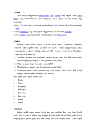 2. Ejaan
Ejaan adalah penggambaran bunyi bahasa (kata, kalimat, dsb) dengan kaidah tulisan
(huruf) yang distandardisasikan dan mempunyai makna. Ejaan biasanya memiliki tiga
aspek yaitu
a. aspek fonologis yang menyangkut penggambaran fonem dengan huruf dan penyusunan
abjad
b. aspek morfologis yang menyangkut penggambaran satuan-satuan morfemis
c. aspek sintaksis yang menyangkut penanda ujaran berupa tanda baca.
3. Diksi
Menurut Kamus Besar Bahasa Indonesia pusat bahasa Departemen Pendidikan
Indonesia adalah pilihan kata yg tepat dan selaras (dalam penggunaannya) untuk
mengungkapkan gagasan sehingga diperoleh efek tertentu (seperti yang diharapkan).
Fungsi dari diksi antara lain :
a Membuat pembaca atau pendengar mengerti secara benar dan tidak salah paham
terhadap apa yang disampaikan oleh pembicara atau penulis.
b. Untuk mencapai target komunikasi yang efektif.
c. Melambangkan gagasan yang di ekspresikan secara verbal.
d. Membentuk gaya ekspresi gagasan yang tepat (sangat resmi, resmi, tidak resmi)
sehingga menyenangkan pendengar atau pembaca.
Diksi terdiri dari delapan elemen yaitu :
1. Fonem
2. Silabel
3. Konjungsi
4. Hubungan
5. kata benda
6. kata kerja
7. infleksi
8. uterans
4. Kalimat
Kalimat adalah satuan bahasa berupa kata atau rangkaian kata yang dapat berdiri
sendiri dan menyatakan makna yang lengkap. Kalimat adalah satuan bahasa terkecil yang
mengungkapkan pikiran yang utuh, baik dengan cara lisan maupun tulisan. Dalam wujud
 