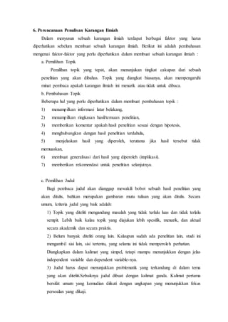 6. Perencanaan Penulisan Karangan Ilmiah
Dalam menyusun sebuah karangan ilmiah terdapat berbagai faktor yang harus
diperhatikan sebelum membuat sebuah karangan ilmiah. Berikut ini adalah pembahasan
mengenai faktor-faktor yang perlu diperhatikan dalam membuat sebuah karangan ilmiah :
a. Pemilihan Topik
Pemilihan topik yang tepat, akan menunjukan tingkat cakupan dari sebuah
penelitian yang akan dibahas. Topik yang diangkat biasanya, akan mempengaruhi
minat pembaca apakah karangan ilmiah ini menarik atau tidak untuk dibaca.
b. Pembahasan Topik
Beberapa hal yang perlu diperhatikan dalam membuat pembahasan topik :
1) menampilkan informasi latar belakang,
2) menampilkan ringkasan hasil/temuan penelitian,
3) memberikan komentar apakah hasil penelitian sesuai dengan hipotesis,
4) menghubungkan dengan hasil penelitian terdahulu,
5) menjelaskan hasil yang diperoleh, terutama jika hasil tersebut tidak
memuaskan,
6) membuat generalisasi dari hasil yang diperoleh (implikasi).
7) memberikan rekomendasi untuk penelitian selanjutnya.
c. Pemilihan Judul
Bagi pembaca judul akan dianggap mewakili bobot sebuah hasil penelitian yang
akan ditulis, bahkan merupakan gambaran mutu tulisan yang akan ditulis. Secara
umum, kriteria judul yang baik adalah:
1) Topik yang diteliti mengandung masalah yang tidak terlalu luas dan tidak terlalu
sempit. Lebih baik kalau topik yang diajukan lebih spesifik, menarik, dan aktual
secara akademik dan secara praktis.
2) Belum banyak diteliti orang lain. Kalaupun sudah ada penelitian lain, studi ini
mengambil sisi lain, sisi tertentu, yang selama ini tidak memperoleh perhatian.
Diungkapkan dalam kalimat yang simpel, tetapi mampu menunjukkan dengan jelas
independent variable dan dependent variable-nya.
3) Judul harus dapat menunjukkan problematik yang terkandung di dalam tema
yang akan diteliti.Sebaiknya judul dibuat dengan kalimat ganda. Kalimat pertama
bersifat umum yang kemudian diikuti dengan ungkapan yang menunjukkan fokus
persoalan yang dikaji.
 