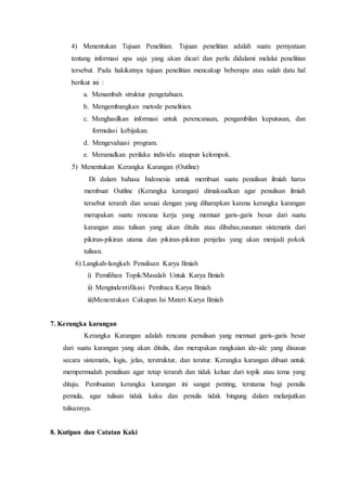 4) Menentukan Tujuan Penelitian. Tujuan penelitian adalah suatu pernyataan
tentang informasi apa saja yang akan dicari dan perlu didalami melalui penelitian
tersebut. Pada hakikatnya tujuan penelitian mencakup beberapa atau salah datu hal
berikut ini :
a. Menambah struktur pengetahuan.
b. Mengembangkan metode penelitian.
c. Menghasilkan informasi untuk perencanaan, pengambilan keputusan, dan
formulasi kebijakan.
d. Mengevaluasi program.
e. Meramalkan perilaku individu ataupun kelompok.
5) Menentukan Kerangka Karangan (Outline)
Di dalam bahasa Indonesia untuk membuat suatu penulisan ilmiah harus
membuat Outline (Kerangka karangan) dimaksudkan agar penulisan ilmiah
tersebut terarah dan sesuai dengan yang diharapkan karena kerangka karangan
merupakan suatu rencana kerja yang memuat garis-garis besar dari suatu
karangan atau tulisan yang akan ditulis atau dibahas,susunan sistematis dari
pikiran-pikiran utama dan pikiran-pikiran penjelas yang akan menjadi pokok
tulisan.
6) Langkah-langkah Penulisan Karya Ilmiah
i) Pemilihan Topik/Masalah Untuk Karya Ilmiah
ii) Mengindentifikasi Pembaca Karya Ilmiah
iii)Menentukan Cakupan Isi Materi Karya Ilmiah
7. Kerangka karangan
Kerangka Karangan adalah rencana penulisan yang memuat garis-garis besar
dari suatu karangan yang akan ditulis, dan merupakan rangkaian ide-ide yang disusun
secara sistematis, logis, jelas, terstruktur, dan teratur. Kerangka karangan dibuat untuk
mempermudah penulisan agar tetap terarah dan tidak keluar dari topik atau tema yang
dituju. Pembuatan kerangka karangan ini sangat penting, terutama bagi penulis
pemula, agar tulisan tidak kaku dan penulis tidak bingung dalam melanjutkan
tulisannya.
8. Kutipan dan Catatan Kaki
 