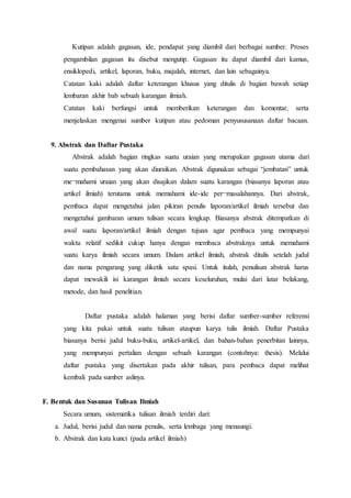 Kutipan adalah gagasan, ide, pendapat yang diambil dari berbagai sumber. Proses
pengambilan gagasan itu disebut mengutip. Gagasan itu dapat diambil dari kamus,
ensiklopedi, artikel, laporan, buku, majalah, internet, dan lain sebagainya.
Catatan kaki adalah daftar keterangan khusus yang ditulis di bagian bawah setiap
lembaran akhir bab sebuah karangan ilmiah.
Catatan kaki berfungsi untuk memberikan keterangan dan komentar, serta
menjelaskan mengenai sumber kutipan atau pedoman penyususanaan daftar bacaan.
9. Abstrak dan Daftar Pustaka
Abstrak adalah bagian ringkas suatu uraian yang merupakan gagasan utama dari
suatu pembahasan yang akan diuraikan. Abstrak digunakan sebagai “jembatan” untuk
me¬mahami uraian yang akan disajikan dalam suatu karangan (biasanya laporan atau
artikel ilmiah) terutama untuk memahami ide-ide per¬masalahannya. Dari abstrak,
pembaca dapat mengetahui jalan pikiran penulis laporan/artikel ilmiah tersebut dan
mengetahui gambaran umum tulisan secara lengkap. Biasanya abstrak ditempatkan di
awal suatu laporan/artikel ilmiah dengan tujuan agar pembaca yang mempunyai
waktu relatif sedikit cukup hanya dengan membaca abstraknya untuk memahami
suatu karya ilmiah secara umum. Dalam artikel ilmiah, abstrak ditulis setelah judul
dan nama pengarang yang diketik satu spasi. Untuk itulah, penulisan abstrak harus
dapat mewakili isi karangan ilmiah secara keseluruhan, mulai dari latar belakang,
metode, dan hasil penelitian.
Daftar pustaka adalah halaman yang berisi daftar sumber-sumber referensi
yang kita pakai untuk suatu tulisan ataupun karya tulis ilmiah. Daftar Pustaka
biasanya berisi judul buku-buku, artikel-artikel, dan bahan-bahan penerbitan lainnya,
yang mempunyai pertalian dengan sebuah karangan (contohnya: thesis). Melalui
daftar pustaka yang disertakan pada akhir tulisan, para pembaca dapat melihat
kembali pada sumber aslinya.
F. Bentuk dan Susunan Tulisan Ilmiah
Secara umum, sistematika tulisan ilmiah terdiri dari:
a. Judul, berisi judul dan nama penulis, serta lembaga yang menaungi.
b. Abstrak dan kata kunci (pada artikel ilmiah)
 