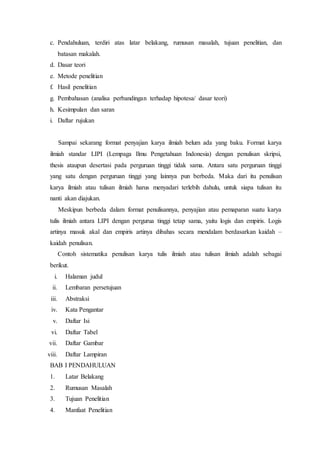c. Pendahuluan, terdiri atas latar belakang, rumusan masalah, tujuan penelitian, dan
batasan makalah.
d. Dasar teori
e. Metode penelitian
f. Hasil penelitian
g. Pembahasan (analisa perbandingan terhadap hipotesa/ dasar teori)
h. Kesimpulan dan saran
i. Daftar rujukan
Sampai sekarang format penyajian karya ilmiah belum ada yang baku. Format karya
ilmiah standar LIPI (Lempaga Ilmu Pengetahuan Indonesia) dengan penulisan skripsi,
thesis ataupun desertasi pada perguruan tinggi tidak sama. Antara satu perguruan tinggi
yang satu dengan perguruan tinggi yang lainnya pun berbeda. Maka dari itu penulisan
karya ilmiah atau tulisan ilmiah harus menyadari terlebih dahulu, untuk siapa tulisan itu
nanti akan diajukan.
Meskipun berbeda dalam format penulisannya, penyajian atau pemaparan suatu karya
tulis ilmiah antara LIPI dengan pergurua tinggi tetap sama, yaitu logis dan empiris. Logis
artinya masuk akal dan empiris artinya dibahas secara mendalam berdasarkan kaidah –
kaidah penulisan.
Contoh sistematika penulisan karya tulis ilmiah atau tulisan ilmiah adalah sebagai
berikut.
i. Halaman judul
ii. Lembaran persetujuan
iii. Abstraksi
iv. Kata Pengantar
v. Daftar Isi
vi. Daftar Tabel
vii. Daftar Gambar
viii. Daftar Lampiran
BAB I PENDAHULUAN
1. Latar Belakang
2. Rumusan Masalah
3. Tujuan Penelitian
4. Manfaat Penelitian
 