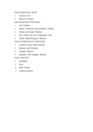 BAB II KERANGKA TEORI
1. Landasan Teori
2. Hipotesis Penelitian
BAB III METODE PENELITIAN
1. Jenis Penelitian
2. Definisi Konsep dan Operasionalisasi Variabel
3. Populasi dan Sampel Penelitian
4. Jenis, Sumber dan Teori Pengumpulan Data
5. Teknik Analisis/Pengujian Hipotesis
BAB IV PEMBAHASAN PENELITIAN
1. Gambaran Umum Objek Penelitian
2. Deskripsi Hasil Penelitian
3. Pengujian Hipotesis
4. Interpelasi Hasil Pengujian Hipotesis
BAB V PENUTUP
1. Kesimpulan
2. Saran
ix. Daftar Pustaka
x. Lampiran-lampiran
 